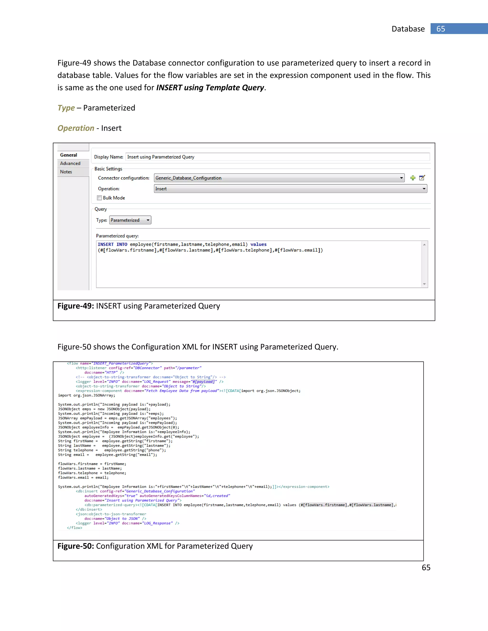 65
65Database
Figure-49 shows the Database connector configuration to use parameterized query to insert a record in
database table. Values for the flow variables are set in the expression component used in the flow. This
is same as the one used for INSERT using Template Query.
Type – Parameterized
Operation - Insert
Figure-49: INSERT using Parameterized Query
Figure-50 shows the Configuration XML for INSERT using Parameterized Query.
Figure-50: Configuration XML for Parameterized Query
 