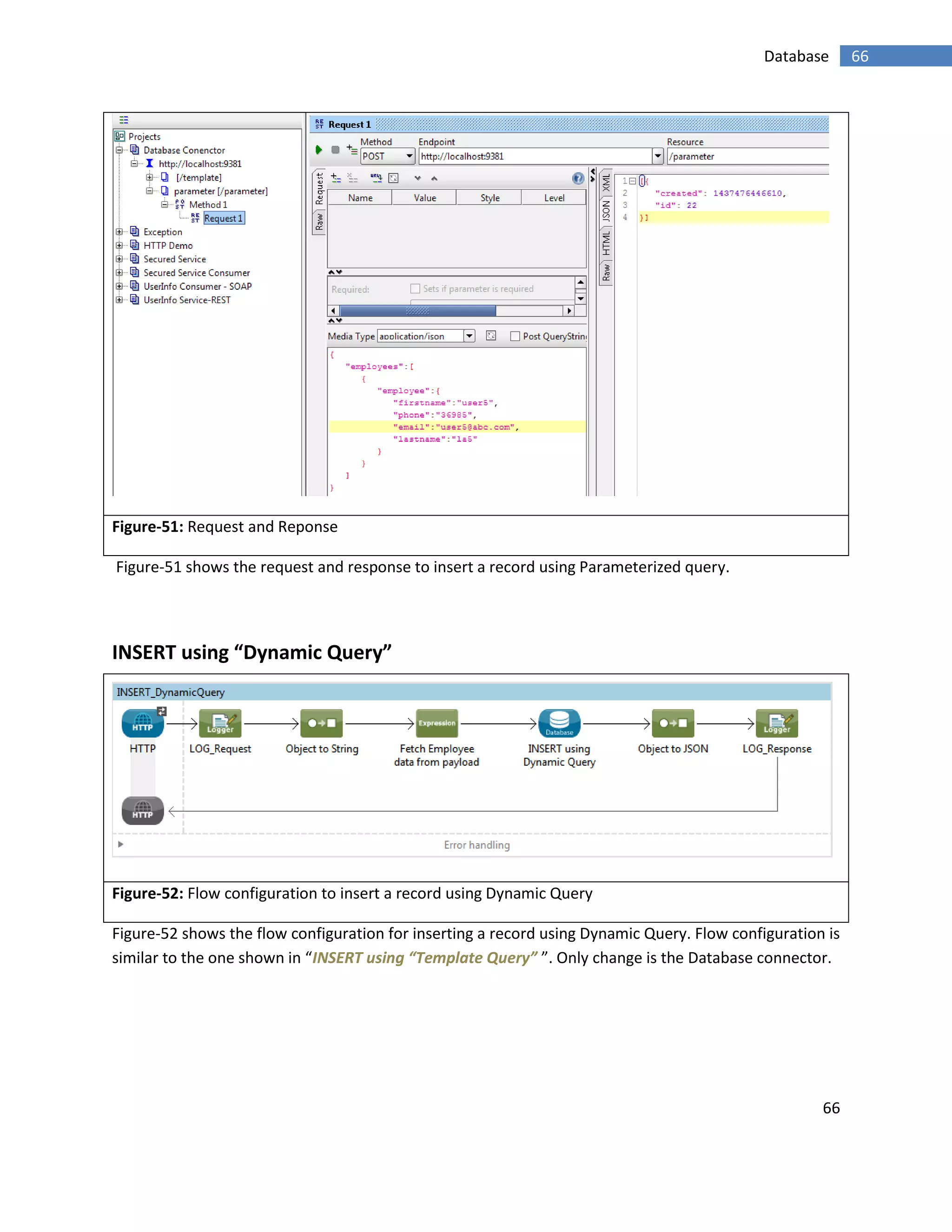66
66Database
Figure-51: Request and Reponse
Figure-51 shows the request and response to insert a record using Parameterized query.
INSERT using “Dynamic Query”
Figure-52: Flow configuration to insert a record using Dynamic Query
Figure-52 shows the flow configuration for inserting a record using Dynamic Query. Flow configuration is
similar to the one shown in “INSERT using “Template Query” ”. Only change is the Database connector.
 