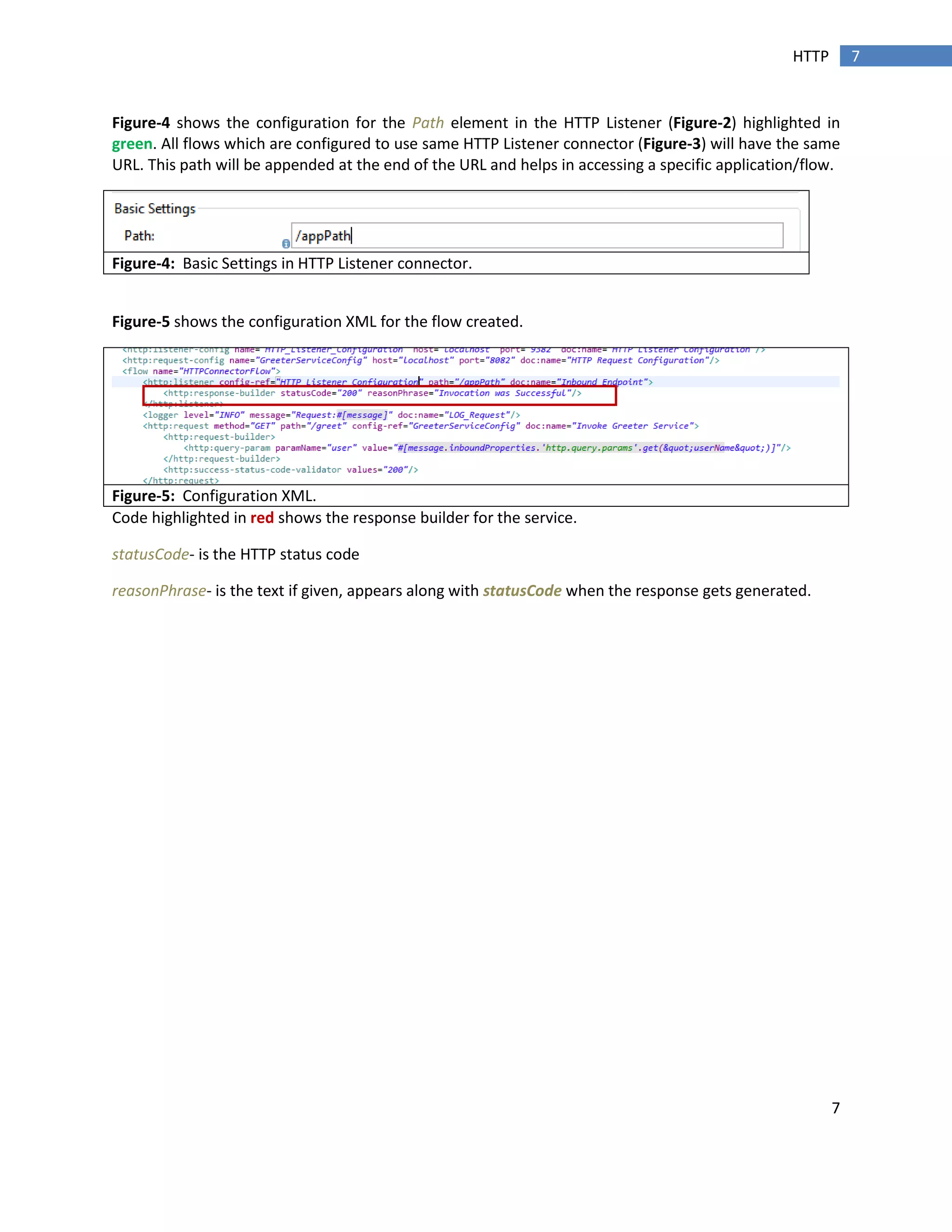 7
7HTTP
Figure-4 shows the configuration for the Path element in the HTTP Listener (Figure-2) highlighted in
green. All flows which are configured to use same HTTP Listener connector (Figure-3) will have the same
URL. This path will be appended at the end of the URL and helps in accessing a specific application/flow.
Figure-4: Basic Settings in HTTP Listener connector.
Figure-5 shows the configuration XML for the flow created.
Figure-5: Configuration XML.
Code highlighted in red shows the response builder for the service.
statusCode- is the HTTP status code
reasonPhrase- is the text if given, appears along with statusCode when the response gets generated.
 