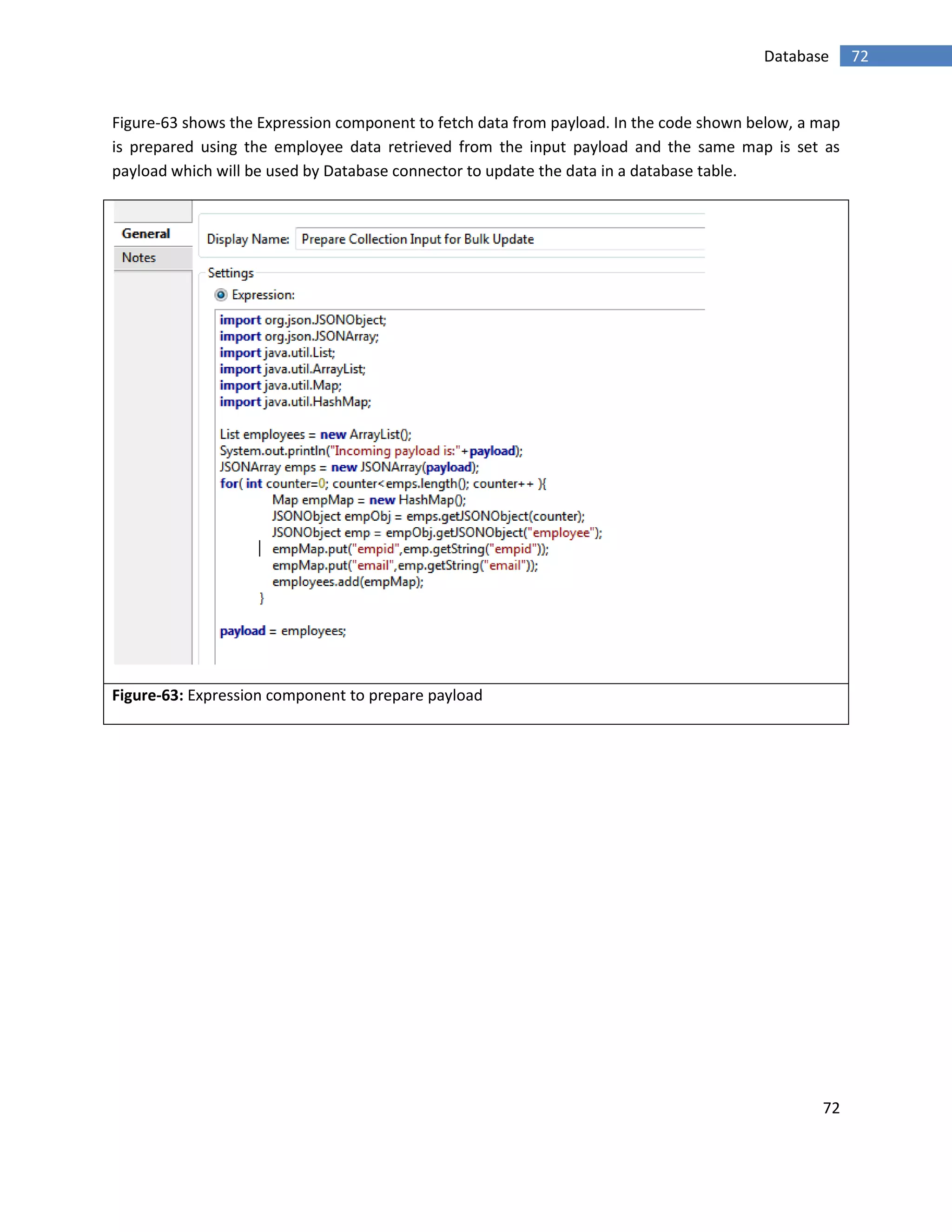 72
72Database
Figure-63 shows the Expression component to fetch data from payload. In the code shown below, a map
is prepared using the employee data retrieved from the input payload and the same map is set as
payload which will be used by Database connector to update the data in a database table.
Figure-63: Expression component to prepare payload
 