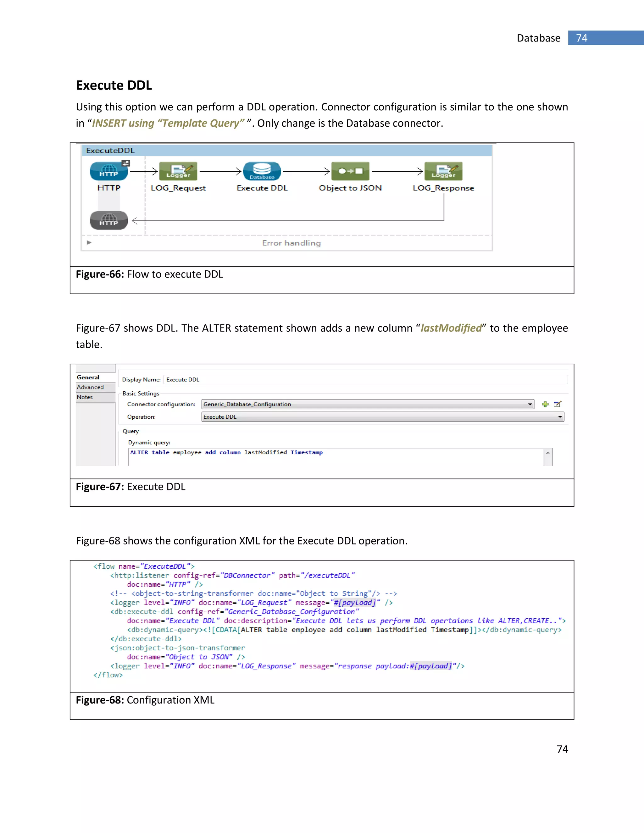 74
74Database
Execute DDL
Using this option we can perform a DDL operation. Connector configuration is similar to the one shown
in “INSERT using “Template Query” ”. Only change is the Database connector.
Figure-66: Flow to execute DDL
Figure-67 shows DDL. The ALTER statement shown adds a new column “lastModified” to the employee
table.
Figure-67: Execute DDL
Figure-68 shows the configuration XML for the Execute DDL operation.
Figure-68: Configuration XML
 
