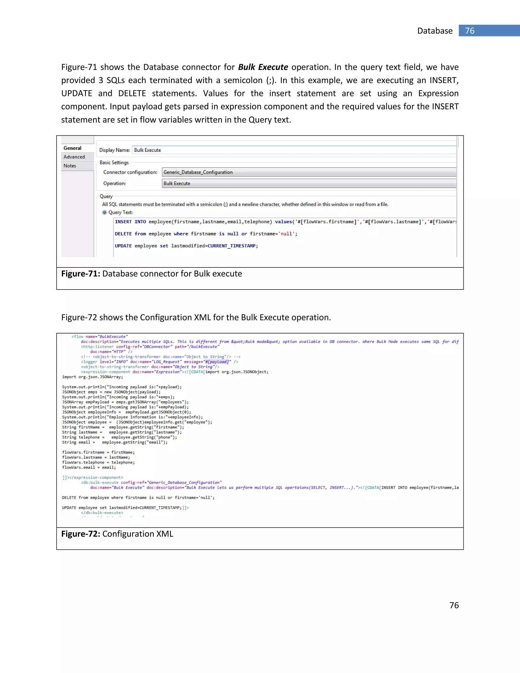 76
76Database
Figure-71 shows the Database connector for Bulk Execute operation. In the query text field, we have
provided 3 SQLs each terminated with a semicolon (;). In this example, we are executing an INSERT,
UPDATE and DELETE statements. Values for the insert statement are set using an Expression
component. Input payload gets parsed in expression component and the required values for the INSERT
statement are set in flow variables written in the Query text.
Figure-71: Database connector for Bulk execute
Figure-72 shows the Configuration XML for the Bulk Execute operation.
Figure-72: Configuration XML
 