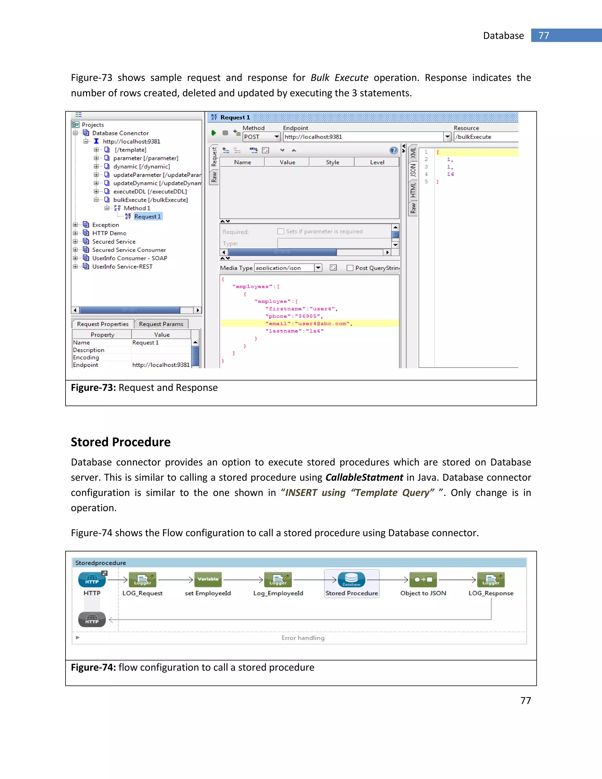 77
77Database
Figure-73 shows sample request and response for Bulk Execute operation. Response indicates the
number of rows created, deleted and updated by executing the 3 statements.
Figure-73: Request and Response
Stored Procedure
Database connector provides an option to execute stored procedures which are stored on Database
server. This is similar to calling a stored procedure using CallableStatment in Java. Database connector
configuration is similar to the one shown in “INSERT using “Template Query” ”. Only change is in
operation.
Figure-74 shows the Flow configuration to call a stored procedure using Database connector.
Figure-74: flow configuration to call a stored procedure
 