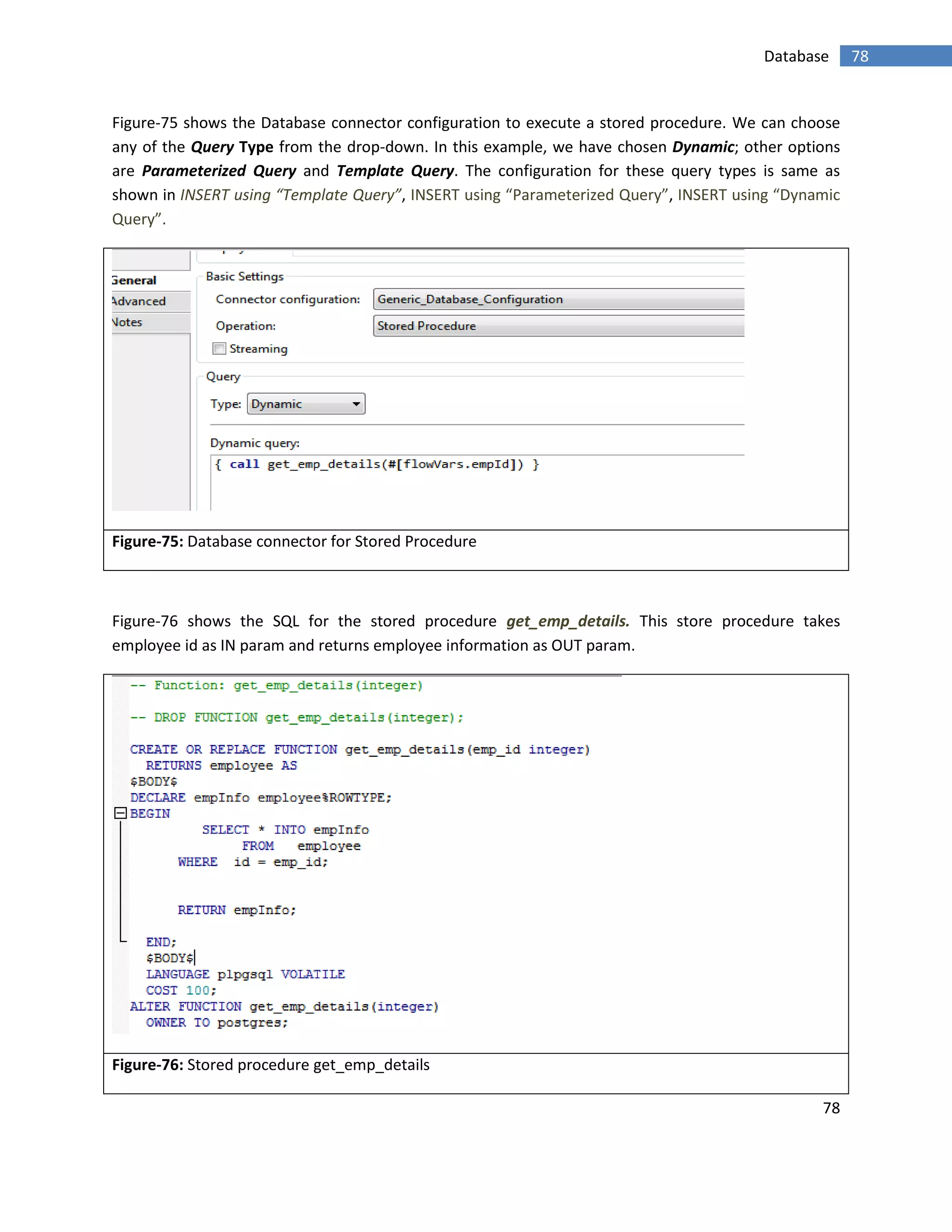 78
78Database
Figure-75 shows the Database connector configuration to execute a stored procedure. We can choose
any of the Query Type from the drop-down. In this example, we have chosen Dynamic; other options
are Parameterized Query and Template Query. The configuration for these query types is same as
shown in INSERT using “Template Query”, INSERT using “Parameterized Query”, INSERT using “Dynamic
Query”.
Figure-75: Database connector for Stored Procedure
Figure-76 shows the SQL for the stored procedure get_emp_details. This store procedure takes
employee id as IN param and returns employee information as OUT param.
Figure-76: Stored procedure get_emp_details
 
