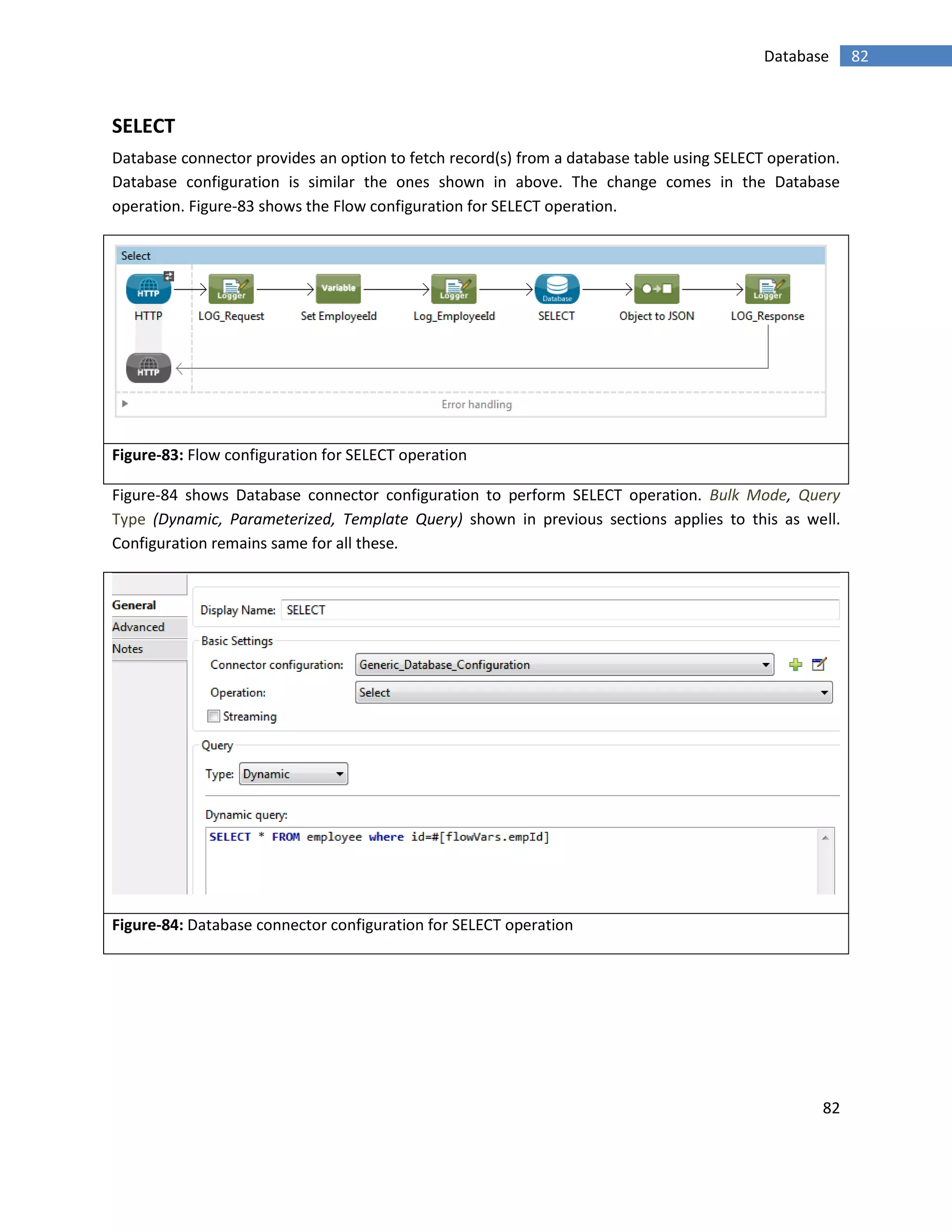 82
82Database
SELECT
Database connector provides an option to fetch record(s) from a database table using SELECT operation.
Database configuration is similar the ones shown in above. The change comes in the Database
operation. Figure-83 shows the Flow configuration for SELECT operation.
Figure-83: Flow configuration for SELECT operation
Figure-84 shows Database connector configuration to perform SELECT operation. Bulk Mode, Query
Type (Dynamic, Parameterized, Template Query) shown in previous sections applies to this as well.
Configuration remains same for all these.
Figure-84: Database connector configuration for SELECT operation
 