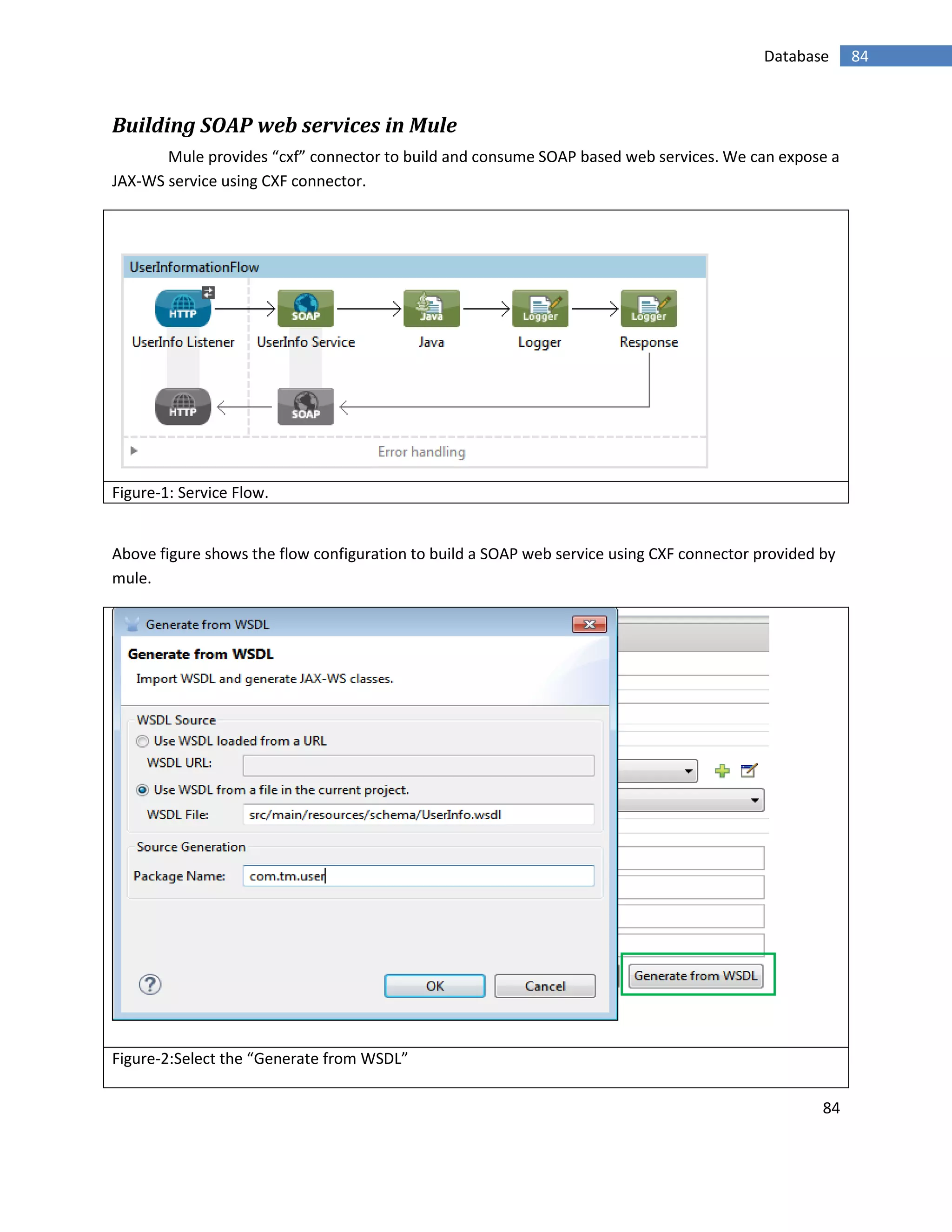 84
84Database
Building SOAP web services in Mule
Mule provides “cxf” connector to build and consume SOAP based web services. We can expose a
JAX-WS service using CXF connector.
Figure-1: Service Flow.
Above figure shows the flow configuration to build a SOAP web service using CXF connector provided by
mule.
Figure-2:Select the “Generate from WSDL”
 