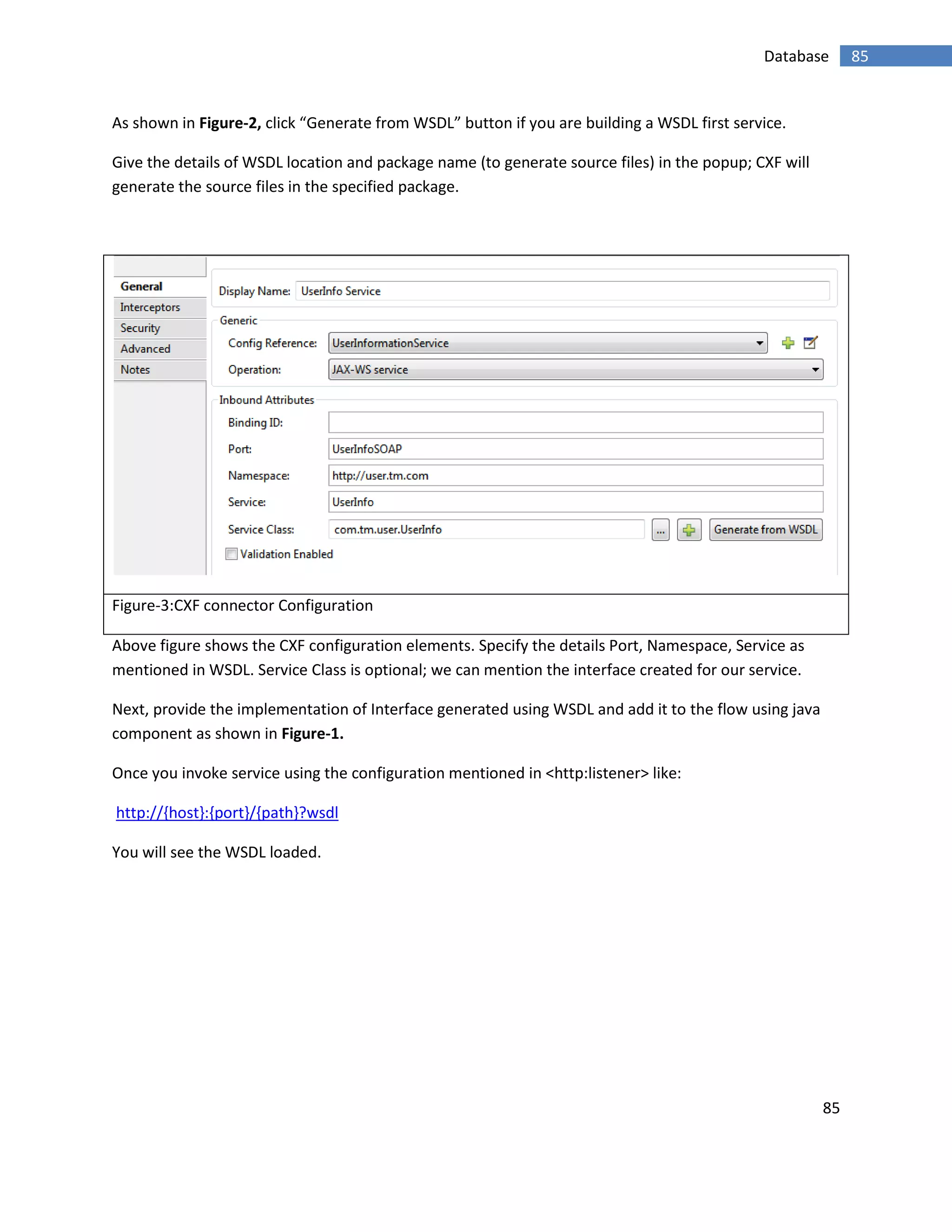 85
85Database
As shown in Figure-2, click “Generate from WSDL” button if you are building a WSDL first service.
Give the details of WSDL location and package name (to generate source files) in the popup; CXF will
generate the source files in the specified package.
Figure-3:CXF connector Configuration
Above figure shows the CXF configuration elements. Specify the details Port, Namespace, Service as
mentioned in WSDL. Service Class is optional; we can mention the interface created for our service.
Next, provide the implementation of Interface generated using WSDL and add it to the flow using java
component as shown in Figure-1.
Once you invoke service using the configuration mentioned in <http:listener> like:
http://{host}:{port}/{path}?wsdl
You will see the WSDL loaded.
 