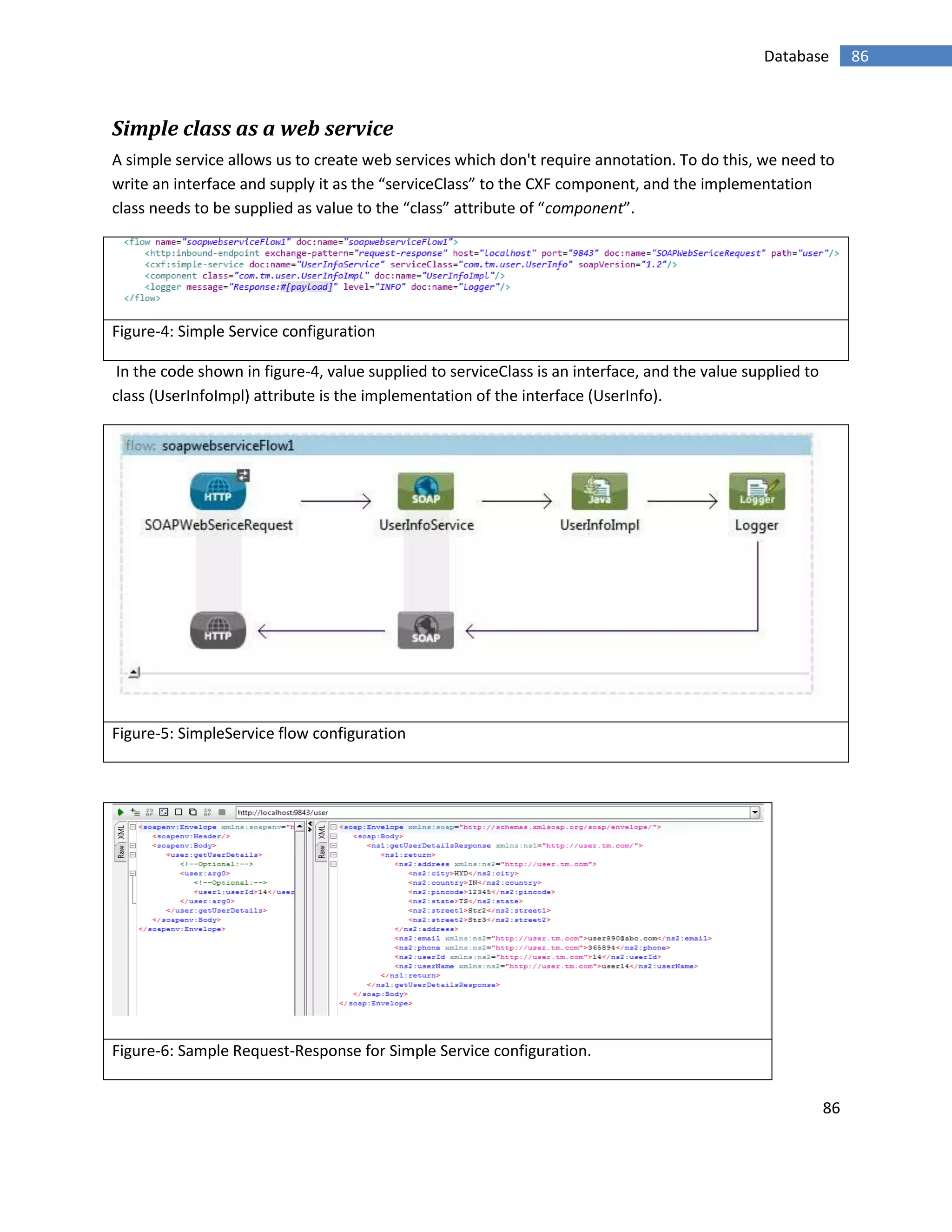 86
86Database
Simple class as a web service
A simple service allows us to create web services which don't require annotation. To do this, we need to
write an interface and supply it as the “serviceClass” to the CXF component, and the implementation
class needs to be supplied as value to the “class” attribute of “component”.
Figure-4: Simple Service configuration
In the code shown in figure-4, value supplied to serviceClass is an interface, and the value supplied to
class (UserInfoImpl) attribute is the implementation of the interface (UserInfo).
Figure-5: SimpleService flow configuration
Figure-6: Sample Request-Response for Simple Service configuration.
 