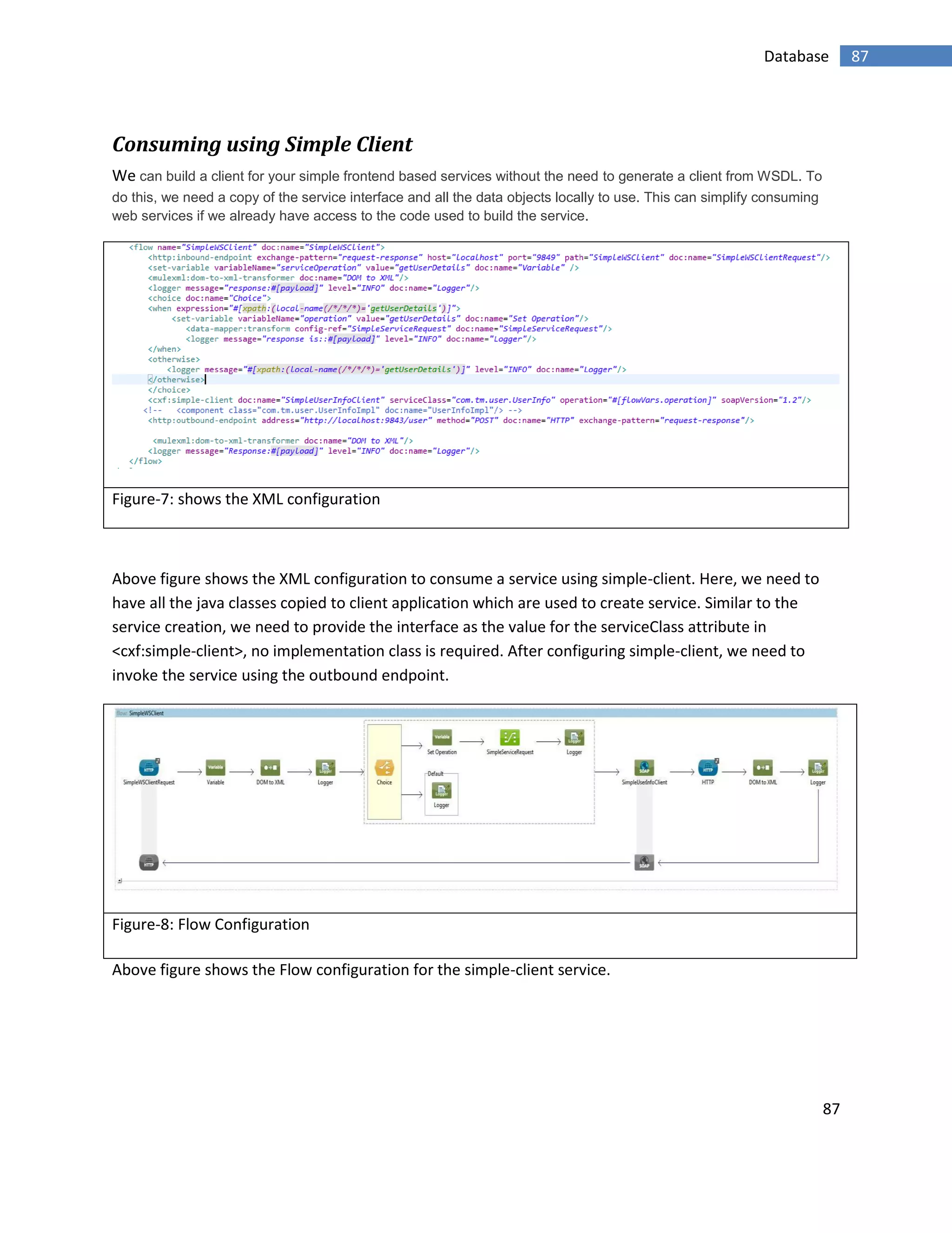 87
87Database
Consuming using Simple Client
We can build a client for your simple frontend based services without the need to generate a client from WSDL. To
do this, we need a copy of the service interface and all the data objects locally to use. This can simplify consuming
web services if we already have access to the code used to build the service.
Figure-7: shows the XML configuration
Above figure shows the XML configuration to consume a service using simple-client. Here, we need to
have all the java classes copied to client application which are used to create service. Similar to the
service creation, we need to provide the interface as the value for the serviceClass attribute in
<cxf:simple-client>, no implementation class is required. After configuring simple-client, we need to
invoke the service using the outbound endpoint.
Figure-8: Flow Configuration
Above figure shows the Flow configuration for the simple-client service.
 