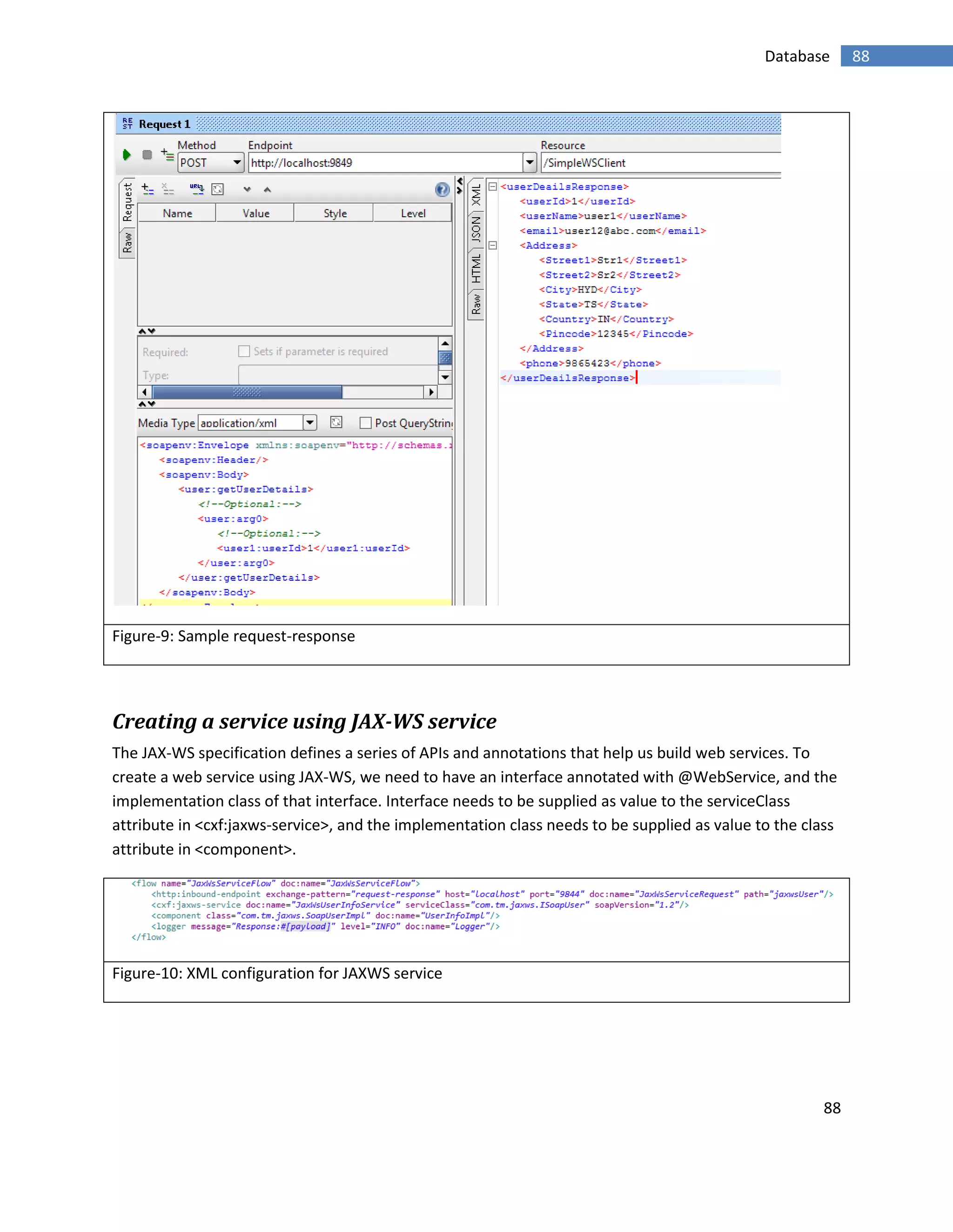 88
88Database
Figure-9: Sample request-response
Creating a service using JAX-WS service
The JAX-WS specification defines a series of APIs and annotations that help us build web services. To
create a web service using JAX-WS, we need to have an interface annotated with @WebService, and the
implementation class of that interface. Interface needs to be supplied as value to the serviceClass
attribute in <cxf:jaxws-service>, and the implementation class needs to be supplied as value to the class
attribute in <component>.
Figure-10: XML configuration for JAXWS service
 