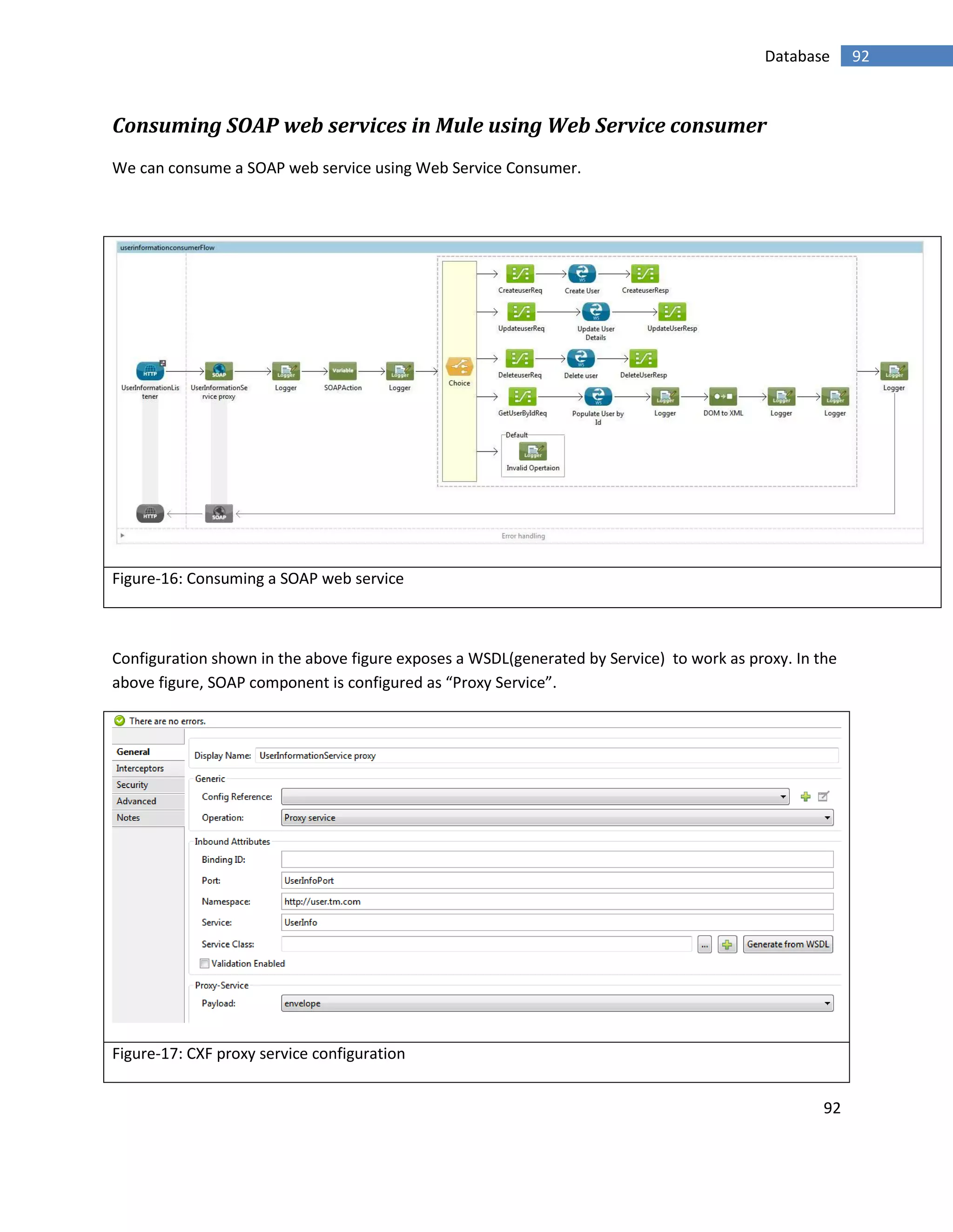 92
92Database
Consuming SOAP web services in Mule using Web Service consumer
We can consume a SOAP web service using Web Service Consumer.
Figure-16: Consuming a SOAP web service
Configuration shown in the above figure exposes a WSDL(generated by Service) to work as proxy. In the
above figure, SOAP component is configured as “Proxy Service”.
Figure-17: CXF proxy service configuration
 