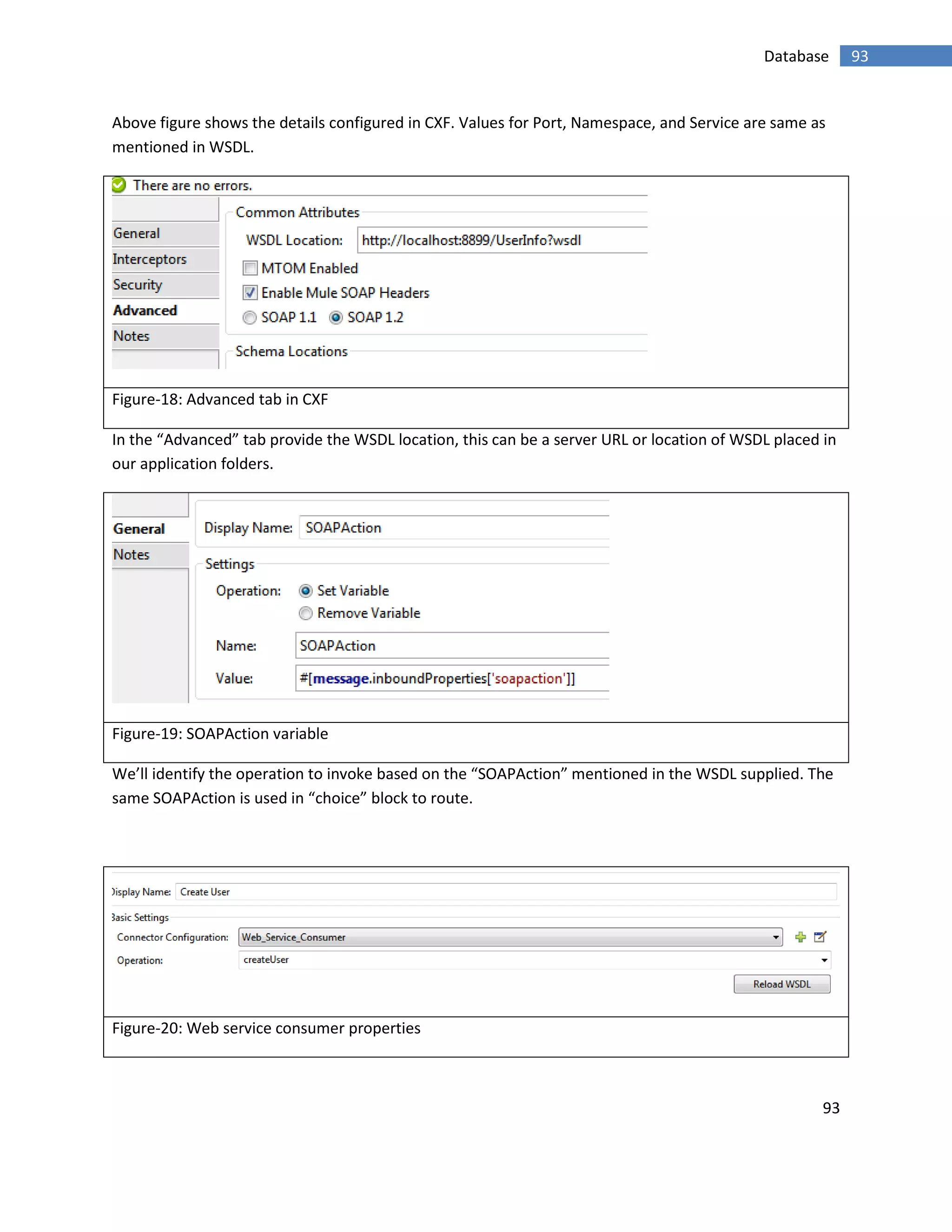 93
93Database
Above figure shows the details configured in CXF. Values for Port, Namespace, and Service are same as
mentioned in WSDL.
Figure-18: Advanced tab in CXF
In the “Advanced” tab provide the WSDL location, this can be a server URL or location of WSDL placed in
our application folders.
Figure-19: SOAPAction variable
We’ll identify the operation to invoke based on the “SOAPAction” mentioned in the WSDL supplied. The
same SOAPAction is used in “choice” block to route.
Figure-20: Web service consumer properties
 