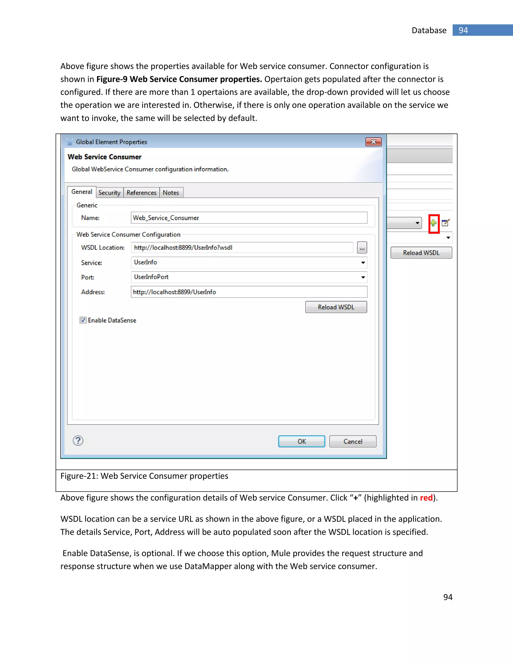 94
94Database
Above figure shows the properties available for Web service consumer. Connector configuration is
shown in Figure-9 Web Service Consumer properties. Opertaion gets populated after the connector is
configured. If there are more than 1 opertaions are available, the drop-down provided will let us choose
the operation we are interested in. Otherwise, if there is only one operation available on the service we
want to invoke, the same will be selected by default.
Figure-21: Web Service Consumer properties
Above figure shows the configuration details of Web service Consumer. Click “+” (highlighted in red).
WSDL location can be a service URL as shown in the above figure, or a WSDL placed in the application.
The details Service, Port, Address will be auto populated soon after the WSDL location is specified.
Enable DataSense, is optional. If we choose this option, Mule provides the request structure and
response structure when we use DataMapper along with the Web service consumer.
 