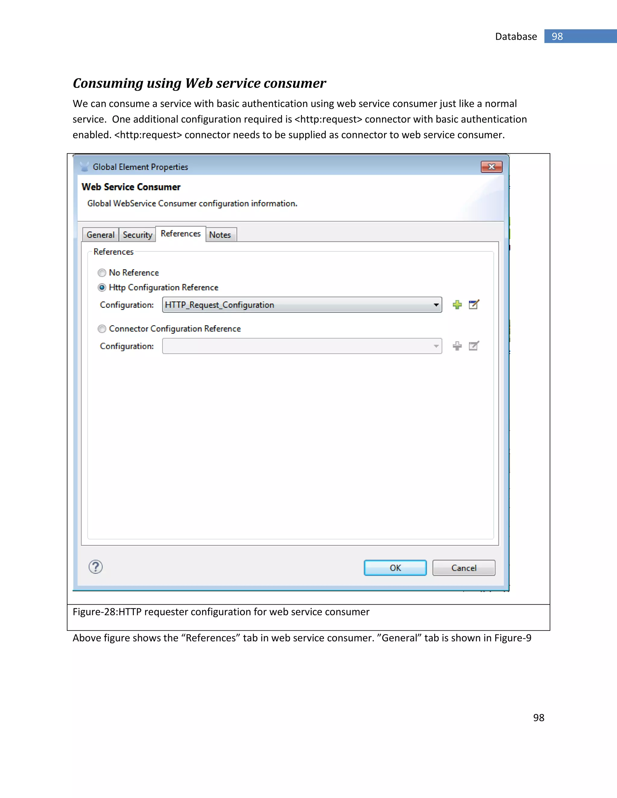 98
98Database
Consuming using Web service consumer
We can consume a service with basic authentication using web service consumer just like a normal
service. One additional configuration required is <http:request> connector with basic authentication
enabled. <http:request> connector needs to be supplied as connector to web service consumer.
Figure-28:HTTP requester configuration for web service consumer
Above figure shows the “References” tab in web service consumer. ”General” tab is shown in Figure-9
 