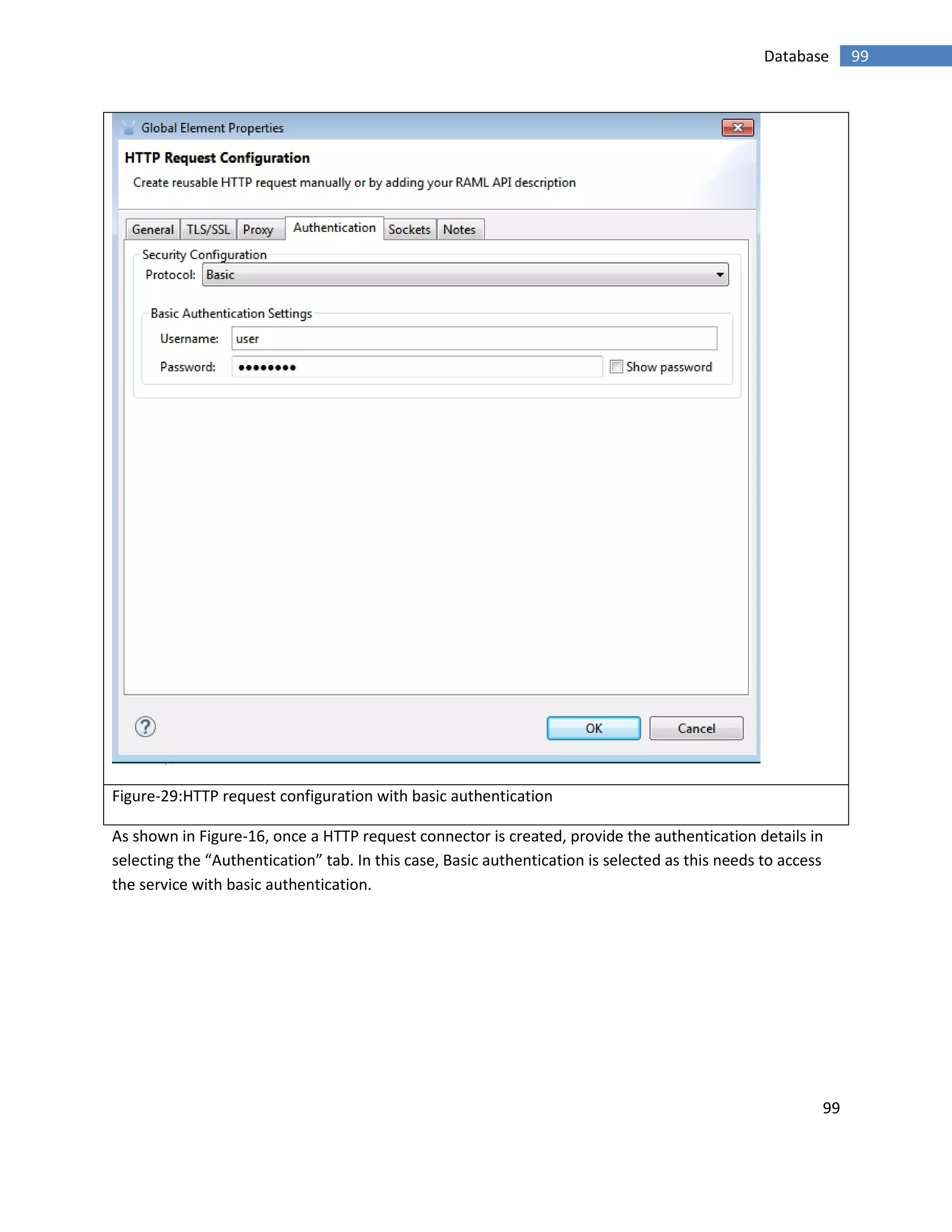 99
99Database
Figure-29:HTTP request configuration with basic authentication
As shown in Figure-16, once a HTTP request connector is created, provide the authentication details in
selecting the “Authentication” tab. In this case, Basic authentication is selected as this needs to access
the service with basic authentication.
 