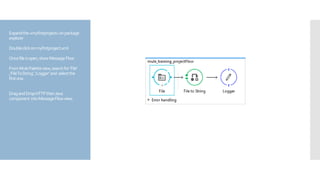 Expandthe«myfirstproject»onpackage
explorer
Doubleclickonmyfirstproject.xml
Oncefileisopen,showMessageFlow
FromMulePaletteview,searchfor‘File’
,‘FileToString’,‘Logger’and selectthe
firstone.
DragandDropHTTPthenJava
component intoMessageFlowview.