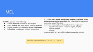 MEL
It’s valid to place several statements in the same expression, as long
as they’re separated by semicolons. The value of the last statement is
used as the value of the whole
expression. For example, evaluating the following expression:
targetDir = new java.io.File(server.tmpDir, 'target');
targetDir.mkdir();
targetDir
returns targetDir as a java.io.File (and also ensures that it exists).
With MEL, you can do the following:
● Use any Java class available on the classpath;
● Easily navigate lists, maps, arrays, and bean properties;
● Express complex logic, including ternary expressions;
● Define local variables and use them in statements;
#[message.inboundProperties.'locale' == 'en_us']
 