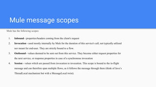 Mule message scopes
Mule has the following scopes:
1. Inbound - properties/headers coming from the client's request
2. Invocation - used mostly internally by Mule for the duration of this service's call, not typically utilized
nor meant for end-user. They are strictly bound to a flow.
3. Outbound - values deemed to be sent out from this service. They become either request properties for
the next service, or response properties in case of a synchronous invocation
4. Session - values which are passed from invocation to invocation. This scope is bound to the in-flight
message and can therefore span multiple flows, as it follows the message through them (think of Java’s
ThreadLocal mechanism but with a MessageLocal twist).
 