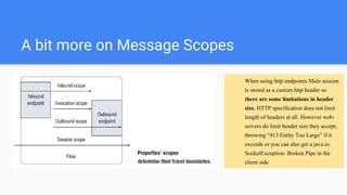 A bit more on Message Scopes
When using http endpoints Mule session
is stored as a custom http header so
there are some limitations in header
size. HTTP specification does not limit
length of headers at all. However web-
servers do limit header size they accept,
throwing “413 Entity Too Large” if it
exceeds or you can also get a java.io.
SocketException: Broken Pipe in the
client side
 