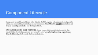 Component Lifecycle
Components have a lifecycle like any other object in the Mule registry. Lifecycle can be configured by
adding one or more lifecycle interfaces to your component. Since Mule 3.0 JSR-250 annotations can
be used to configure initialise and destroy methods.
ONE INTERFACE TO RULE THEM ALL If your custom object needs to implement the four
standard lifecycle interfaces, you can save yourself a lot of typing by implementing org.mule.api.
lifecycle.Lifecycle, which extends the four standard ones.
 