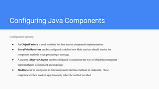 Configuring Java Components
Configuration options:
● An ObjectFactory is used to obtain the Java service component implementation.
● EntryPointResolvers can be configured to define how Mule services should invoke the
component methods when processing a message.
● A custom LifecycleAdaptor can be configured to customize the way in which the component
implementation is initialized and disposed.
● Bindings can be configured to bind component interface methods to endpoints. These
endpoints are then invoked synchronously when the method is called.
 