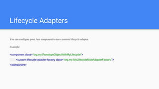 Lifecycle Adapters
You can configure your Java component to use a custom lifecycle adaptor.
Example:
<component class="org.my.PrototypeObjectWithMyLifecycle">
<custom-lifecycle-adapter-factory class="org.my.MyLifecycleMuleAdapterFactory"/>
</component>
 
