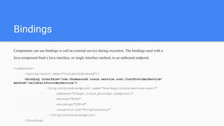 Bindings
Components can use bindings to call an external service during execution. The bindings used with a
Java component bind a Java interface, or single interface method, to an outbound endpoint.
<component>
<spring-object bean="toscaCostBinding"/>
<binding interface="com.thomascook.tosca.service.cost.CostProviderService"
method="callAvailProviderService">
<http:outbound-endpoint name="soa-bapi-tosca-service-avail"
address="${bapi.tosca.provider.endpoint}"
method="POST"
encoding="UTF-8"
connector-ref="httpConnector"
</http:outbound-endpoint>
</binding>
 