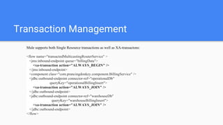 Transaction Management
Mule supports both Single Resource transactions as well as XA-transactons:
<flow name="transactedMulticastingRouterService" >
<jms:inbound-endpoint queue="billingData">
<xa-transaction action="ALWAYS_BEGIN" />
</jms:inbound-endpoint>
<component class="com.prancingdonkey.component.BillingService" />
<jdbc:outbound-endpoint connector-ref="operationalDb"
queryKey="operationalBillingInsert">
<xa-transaction action="ALWAYS_JOIN" />
</jdbc:outbound-endpoint>
<jdbc:outbound-endpoint connector-ref="warehouseDb"
queryKey="warehouseBillingInsert">
<xa-transaction action="ALWAYS_JOIN" />
</jdbc:outbound-endpoint>
</flow>
 