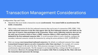 Transaction Management Considerations
Configuration Tips and Tricks
● Operations that occur inside a transaction execute synchronously. You cannot build an asynchronous flow
inside a transaction.
● Mule creates a transaction for the first outbound connector that can be part of a transaction (JMS, JDBC, VM).
All the outbound connectors in the flow that appear after the first outbound connector, and which use the
same type of resource, then participate in the transaction. Where such a following connector does not use
the same type of resource (such as where a JDBC connector follows a JMS connector), the transaction
initiated by the first outbound connector fails. To avoid execution failure in such a situation, configure the
secondary outbound connector outside the transaction by setting the action attribute to NOT_SUPPORTED.
● Mule can manage non-transactional outbound connectors. By default, an outbound connector from a non-
transactional transport ignores an active transaction rather than rejecting it. For example, let’s assume
here is a file transport in the end of the flow. Mule processes messages it receives from the VM queue
synchronously and transactionally. The file transport is not transactional thus, writing to the file is not part of
the transaction. However, if a message throws an exception while Mule is creating the file, Mule rolls back
the transaction and reprocesses the message.
 