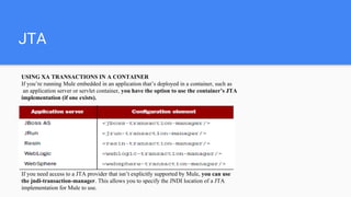 JTA
USING XA TRANSACTIONS IN A CONTAINER
If you’re running Mule embedded in an application that’s deployed in a container, such as
an application server or servlet container, you have the option to use the container’s JTA
implementation (if one exists).
If you need access to a JTA provider that isn’t explicitly supported by Mule, you can use
the jndi-transaction-manager. This allows you to specify the JNDI location of a JTA
implementation for Mule to use.
 