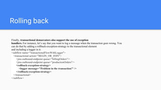 Rolling back
Finally, transactional demarcators also support the use of exception
handlers. For instance, let’s say that you want to log a message when the transaction goes wrong. You
can do that by adding a rollback-exception-strategy to the transactional element
and including a logger in it:
<subflow name="transactionalFlowWithLogger">
<transactional action="BEGIN_OR_JOIN">
<jms:outbound-endpoint queue="billingOrders"/>
<jms:outbound-endpoint queue="productionOrders"/>
<rollback-exception-strategy>
<logger message="Problem in the transaction!" />
</rollback-exception-strategy>
</transactional>
</subflow>
 