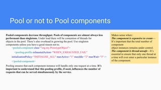 Pool or not to Pool components
Pooled components decrease throughput. Pools of components are almost always less
performant than singletons. Under load there will be contention of threads for
objects in the pool. There’s also overhead in growing the pool. Use singleton
components unless you have a good reason not to.
<pooled-component class="org.my.PrototypeObject">
<pooling-profile exhaustedAction="WHEN_EXHAUSTED_FAIL"
initialisationPolicy="INITIALISE_ALL" maxActive="1" maxIdle="2" maxWait="3" />
</pooled-component>
Pooling ensures that each component instance will handle only one request at a time. It’s
important to understand that this pooling profile, if used, influences the number of
requests that can be served simultaneously by the service.
Makes sense when::
The component is expensive to create—
It’s important that the total number of
component
object instances remains under control.
The component is thread-unsafe—It’s
essential to ensure that only one thread at
a time will ever enter a particular instance
of the component.
 