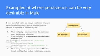 Examples of where persistence can be very
desirable in Mule
In most cases, Mule creates and manages object stores for you, so
no configuration is necessary. However, you may explicitly
configure an object store in the following cases:
1. When configuring a custom component that must use an
object store to persist information.
2. When configuring an idempotent message filter or until
successful scope.
<until-successful objectStore-ref="objectStore"
maxRetries="5"
secondsBetweenRetries="60">
<outbound-endpoint ref="retriableEndpoint" />
</until-successful>
3. When storing or retrieving information from a Mule flow
through the Object Store module, available as an extension.
ObjectStore
In-memory Persistent
 