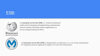 ESB:
An enterprise service bus (ESB) is a "software architecture"
model used for designing and implementing communication
between mutually interacting software applications in a
service-oriented architecture (SOA).
An Enterprise Service Bus (ESB) is fundamentally an architecture. It is a set of rules and principles
for integrating numerous applications together over a bus-like infrastructure.
 