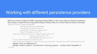 Working with different persistence providers
Mule has an extensive support for JDBC components(relational DBs) as well as many other non-relationals components.
Since mongo is a subject of a lot of watercooler talking in Checkout lately, let’s see how Mule can interact with mongo:
<mongo:config name="mongoDB"
database="prancingdonkey"
username="${mongo.user}"
password="${mongo.password}"
host="${mongo.host}"/>
<jms:activemq-connector name="jmsConnector"
specification="1.1"
brokerURL="${jms.url}"/>
<flow name="saveCoolingAlerts">
<jms:inbound-endpoint topic="cooling.alerts" connector-ref="jmsConnector"/>
<mongo:json-to-dbobject/>
<mongo:insert-object collection="cooling_alerts" config-ref="mongoDB"/>
</flow>
 