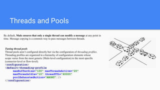 Threads and Pools
By default, Mule ensures that only a single thread can modify a message at any point in
time. Message copying is a common way to pass messages between threads.
Tuning thread pools
Thread pools aren’t configured directly but via the configuration of threading profiles.
Threading profiles are organized in a hierarchy of configuration elements whose
scope varies from the most generic (Mule-level configuration) to the most specific
(connector-level or flow-level).
<configuration>
<default-threading-profile
maxBufferSize="100" maxThreadsActive="20"
maxThreadsIdle="10" threadTTL="60000"
poolExhaustedAction="ABORT" />
</configuration>
 