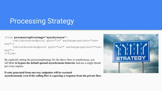 Processing Strategy
<flow processingStrategy="synchronous">
<vm:inbound-endpoint path="in" exchange-pattern="one-
way"/>
<vm:outbound-endpoint path="out" exchange-pattern="one-
way"/>
</flow>
By explicitly setting the processingStrategy for the above flow to synchronous, you
tell Mule to bypass the default queued asynchronous behavior and use a single thread
per every request.
Events generated from one-way endpoints will be executed
asynchronously even if the calling flow is expecting a response from the private flow.
 