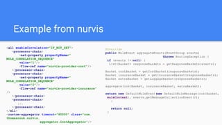 Example from nurvis
<all enableCorrelation="IF_NOT_SET">
<processor-chain>
<set-property propertyName="
MULE_CORRELATION_SEQUENCE"
value="1"/>
<flow-ref name="nurvis-provider-cost"/>
</processor-chain>
<processor-chain>
<set-property propertyName="
MULE_CORRELATION_SEQUENCE"
value="2"/>
<flow-ref name="nurvis-provider-insurance"
/>
</processor-chain>
<processor-chain>
...
</processor-chain>
</all>
<custom-aggregator timeout="60000" class="com.
thomascook.nurvis.
aggregator.CostAggregator"/>
@Override
public MuleEvent aggregateEvents(EventGroup events)
throws RoutingException {
if (events != null) {
List<Basket> responseBaskets = getResponseBaskets(events);
Basket costBasket = getCostBasket(responseBaskets);
Basket insuranceBasket = getInsuranceBasket(responseBaskets);
Basket extraBasket = getLuggageBasket(responseBaskets);
aggregate(costBasket, insuranceBasket, extraBasket);
return new DefaultMuleEvent(new DefaultMuleMessage(costBasket,
muleContext), events.getMessageCollectionEvent());
}
return null;
}
 