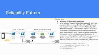 Reliability Pattern
Considerations:
● Reliability has performance implications;
● If the outbound transport in the reliable acquisition flow is not
transactional (for example, a flow from file-to-FTP), the only
way to ensure message delivery is to turn off threading on the
respective connector. To understand this, imagine if an exception
occurs while sending the message to the outbound endpoint (this
might happen if the FTP server is down). If threading is not turned
off, the caller may not notice the exception. That's because the
exception occurred in a different thread, and there is no way that one
thread can see exceptions that occur in another thread. The
following example shows how to turn off threading in the connector:
<ftp:connector name="ftpConn">
<dispatcher-threading-profile
doThreading="false"/>
</ftp:connector>
 