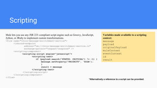 Scripting
Mule lets you use any JSR 223–compliant script engine such as Groovy, JavaScript,
Jython, or JRuby to implement custom transformations.
<flow name="rhino-message-enritchment-service">
<inbound-endpoint
address="vm://rhino-message-enritchment-service.in"
exchange-pattern="request-response" />
<scripting:component>
<scripting:script engine="javascript">
<scripting:text>
if (payload.search("STATUS: CRITICAL") != -1) {
message.setProperty("PRIORITY", 'HIGH');
}
result = message
</scripting:text>
</scripting:script>
</scripting:component>
</flow>
Variables made available to a scripting
context:
message
payload
originalPayload
muleContext
eventContext
id
result
*Alternatively a reference to a script can be provided.
 