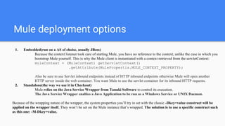 Mule deployment options
1. Embedded(run on a AS of choise, usually JBoss)
Because the context listener took care of starting Mule, you have no reference to the context, unlike the case in which you
bootstrap Mule yourself. This is why the Mule client is instantiated with a context retrieved from the servletContext:
muleContext = (MuleContext) getServletContext()
.getAttribute(MulePropertis.MULE_CONTEXT_PROPERTY);
Also be sure to use Servlet inbound endpoints instead of HTTP inbound endpoints otherwise Mule will open another
HTTP server inside the web container. You want Mule to use the servlet container for its inbound HTTP requests.
2. Standalone(the way we use it in Checkout)
Mule relies on the Java Service Wrapper from Tanuki Software to control its execution.
The Java Service Wrapper enables a Java Application to be run as a Windows Service or UNIX Daemon.
Because of the wrapping nature of the wrapper, the system properties you’ll try to set with the classic -Dkey=value construct will be
applied on the wrapper itself. They won’t be set on the Mule instance that’s wrapped. The solution is to use a specific construct such
as this one: -M-Dkey=value.
 