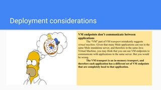 Deployment considerations
VM endpoints don’t communicate between
applications
The “VM” part of VM transport mistakenly suggests
virtual machine. Given that many Mule applications can run in the
same Mule standalone server, and therefore in the same Java
Virtual Machine, you may think that you can use VM endpoints to
communicate with applications in the same server. But you would
be wrong.
The VM transport is an in-memory transport, and
therefore each application has a different set of VM endpoints
that are completely local to that application.
 