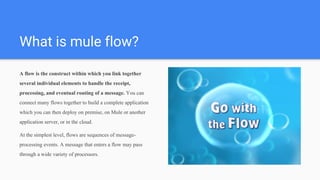 What is mule flow?
A flow is the construct within which you link together
several individual elements to handle the receipt,
processing, and eventual routing of a message. You can
connect many flows together to build a complete application
which you can then deploy on premise, on Mule or another
application server, or in the cloud.
At the simplest level, flows are sequences of message-
processing events. A message that enters a flow may pass
through a wide variety of processors.
 
