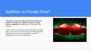 Subflow vs Private Flow?
The primary reason for using a private flow instead of a
subflow is to define in it a different exception strategy
from the calling flow (something that is impossible with a
subflow).
Another reason is that subflows aren’t materialized at runtime
and, as such, don’t have specific statistics or debug properties
attached to them and can’t be controlled or monitored
independently. Private flows offer all this.
 