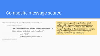 Composite message source
<vm:inbound-endpoint path="payment-processor" />
<composite-source>
<jms:inbound-endpoint queue="payment-processor" />
<http:inbound-endpoint host="localhost"
port="8080"
path="payment-processor" />
</composite-source>
While not common, generic endpoints that aren’t
prefixed with a transport’s namespace can be used.
This might be useful if you want to use a different
transport depending on the environment (for example,
using the VM transport instead of the JMS transport
depending on where the app is deployed).
 