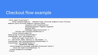 Checkout flow example
<flow name="tccom-book">
<http:inbound-endpoint address="http://${tccom.endpoint.host}:${tccom.
endpoint.port}/${tccom.endpoint.version}/book"
connector-ref="httpConnector"
exchange-pattern="request-response"
method="POST"
mimeType="application/json" >
<filter ref="correlationIdFilter"/>
</http:inbound-endpoint>
<byte-array-to-string-transformer/>
<transformer ref="jsonToBasket"/>
<flow-ref name="tosca-book" />
<!-- add Direct Debit Details to the basket -->
<transformer ref="goCardlessDetailsTransformer"/>
<transformer ref="basketToJson"/>
<!-- EXCEPTION STRATEGY -->
<catch-exception-strategy enableNotifications="false">
<flow-ref name="errorHandling" />
</catch-exception-strategy>
</flow>
 