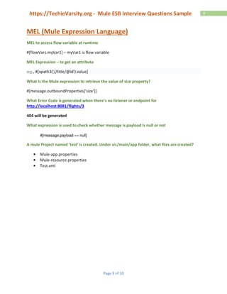 Page 9 of 10
9https://TechieVarsity.org - Mule ESB Interview Questions Sample
MEL (Mule Expression Language)
MEL to access flow variable at runtime
#[flowVars.myVar1] – myVar1 is flow variable
MEL Expression – to get an attribute
eg., #[xpath3('//title/@id').value]
What Is the Mule expression to retrieve the value of size property?
#[message.outboundProperties[‘size’]]
What Error Code is generated when there’s no listener or endpoint for
http://localhost:8081/flights/3
404 will be generated
What expression is used to check whether message is payload Is null or not
#[message.payload == null]
A mule Project named ‘test’ is created. Under src/main/app folder, what files are created?
• Mule-app.properties
• Mule-resource.properties
• Test.xml
 