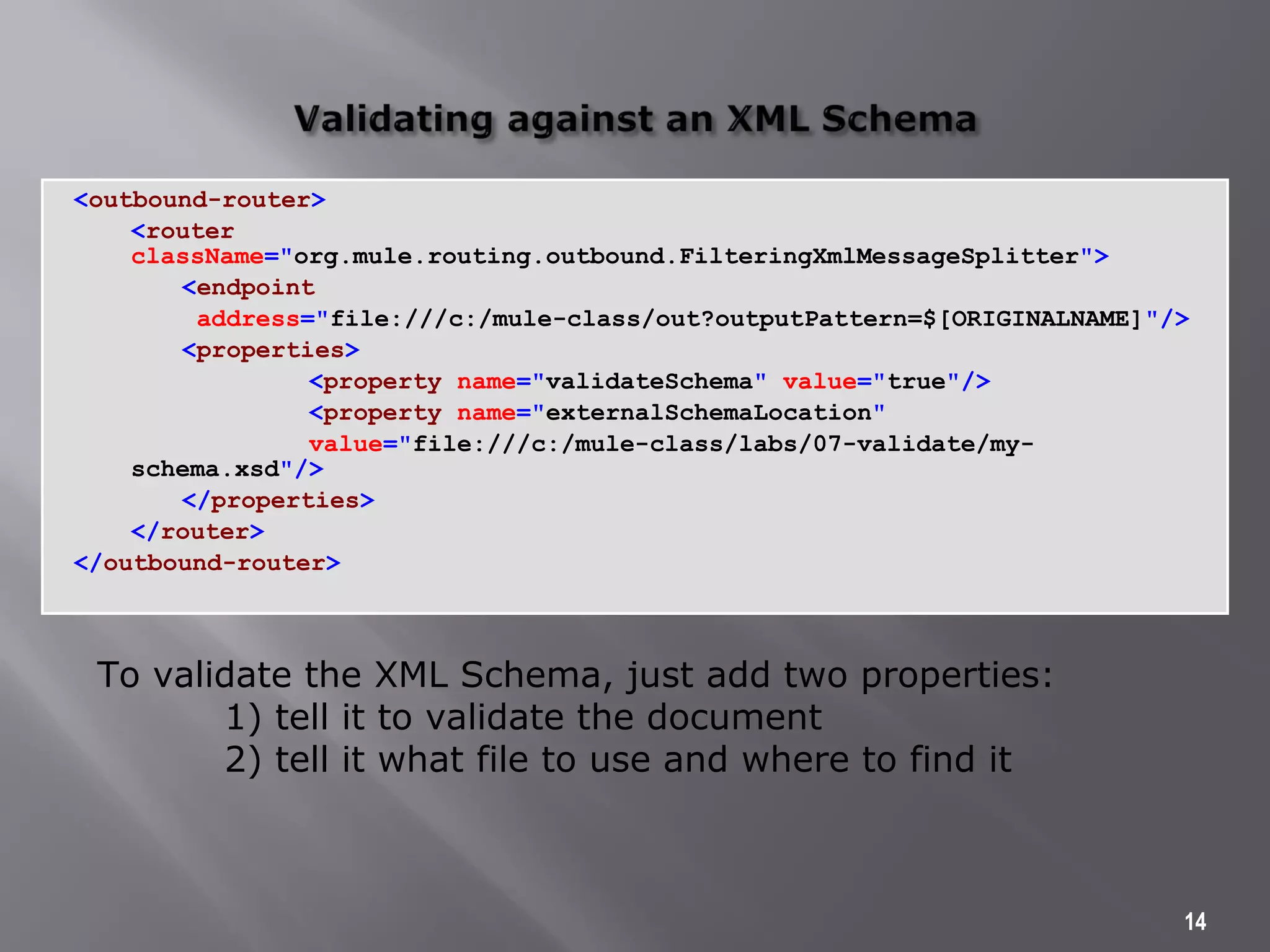 <outbound-router>
<router
className="org.mule.routing.outbound.FilteringXmlMessageSplitter">
<endpoint
address="file:///c:/mule-class/out?outputPattern=$[ORIGINALNAME]"/>
<properties>
<property name="validateSchema" value="true"/>
<property name="externalSchemaLocation"
value="file:///c:/mule-class/labs/07-validate/my-
schema.xsd"/>
</properties>
</router>
</outbound-router>
14
To validate the XML Schema, just add two properties:
1) tell it to validate the document
2) tell it what file to use and where to find it
 