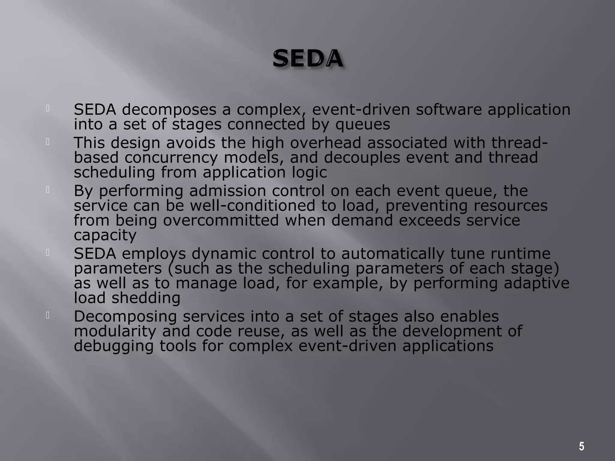  SEDA decomposes a complex, event-driven software application
into a set of stages connected by queues
 This design avoids the high overhead associated with thread-
based concurrency models, and decouples event and thread
scheduling from application logic
 By performing admission control on each event queue, the
service can be well-conditioned to load, preventing resources
from being overcommitted when demand exceeds service
capacity
 SEDA employs dynamic control to automatically tune runtime
parameters (such as the scheduling parameters of each stage)
as well as to manage load, for example, by performing adaptive
load shedding
 Decomposing services into a set of stages also enables
modularity and code reuse, as well as the development of
debugging tools for complex event-driven applications
5
 