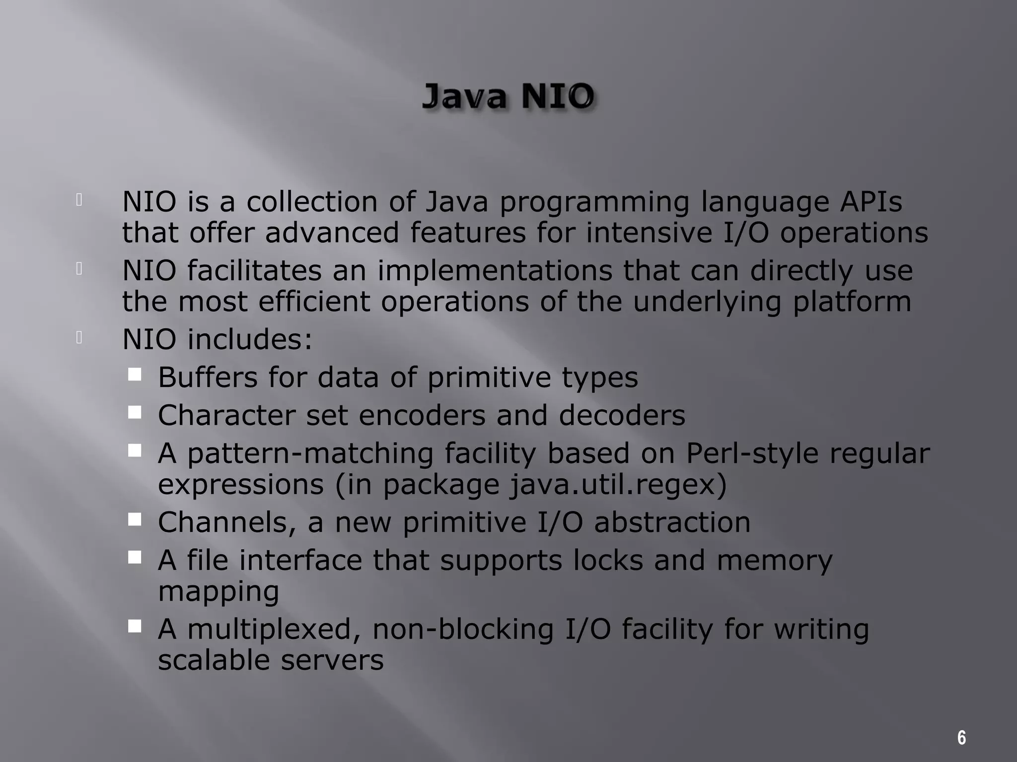  NIO is a collection of Java programming language APIs
that offer advanced features for intensive I/O operations
 NIO facilitates an implementations that can directly use
the most efficient operations of the underlying platform
 NIO includes:
 Buffers for data of primitive types
 Character set encoders and decoders
 A pattern-matching facility based on Perl-style regular
expressions (in package java.util.regex)
 Channels, a new primitive I/O abstraction
 A file interface that supports locks and memory
mapping
 A multiplexed, non-blocking I/O facility for writing
scalable servers
6
 